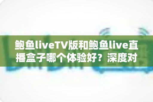 鲍鱼liveTV版和鲍鱼live直播盒子哪个体验好？深度对比解析帮你选出更合适的大屏观影方案