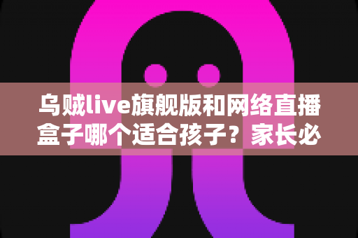 乌贼live旗舰版和网络直播盒子哪个适合孩子？家长必读的深度对比与选购指南