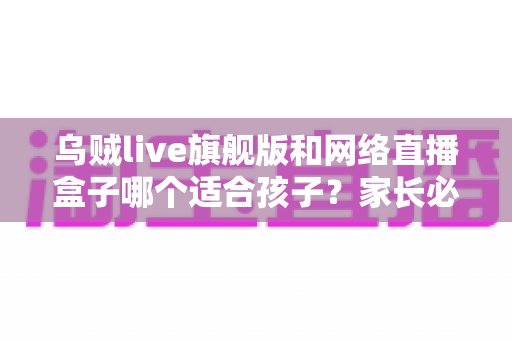 乌贼live旗舰版和网络直播盒子哪个适合孩子？家长必读的深度对比与选购指南