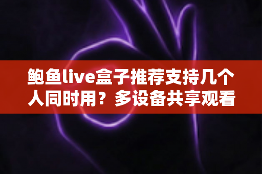 鲍鱼live盒子推荐支持几个人同时用？多设备共享观看全解析与实用选购指南