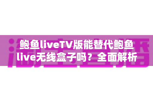 鲍鱼liveTV版能替代鲍鱼live无线盒子吗？全面解析功能差异与选购指南