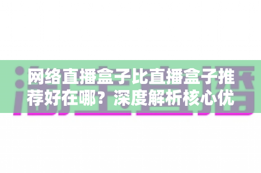 网络直播盒子比直播盒子推荐好在哪?深度解析核心优势与实用选购指南 网络直播盒子比直播盒子推荐好在哪?深度解析核心优势与实用选购指南