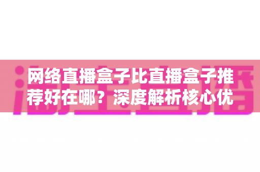 网络直播盒子比直播盒子推荐好在哪？深度解析核心优势与实用选购指南