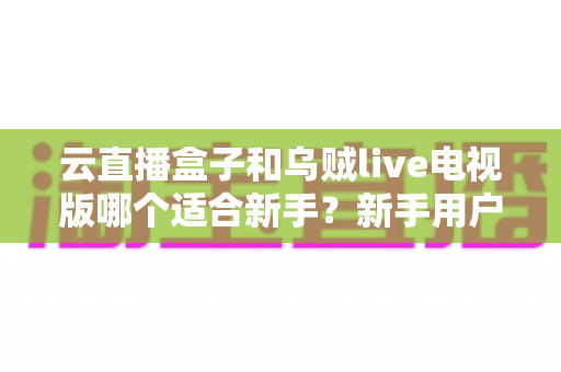 云直播盒子和乌贼live电视版哪个适合新手?新手用户最全对比与选购指南 云直播盒子和乌贼live电视版哪个适合新手?新手用户最全对比与选购指南