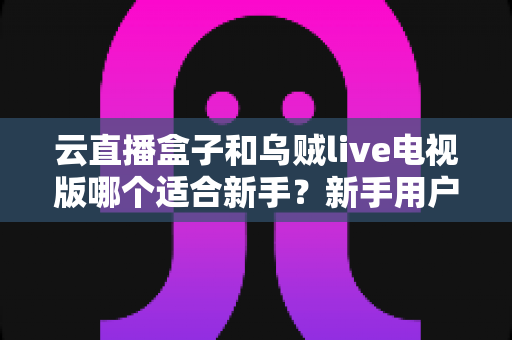 云直播盒子和乌贼live电视版哪个适合新手？新手用户最全对比与选购指南