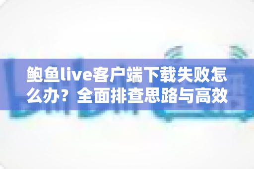 鲍鱼live客户端下载失败怎么办？全面排查思路与高效解决方案一站式指南