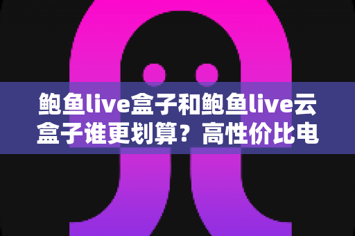 鲍鱼live盒子和鲍鱼live云盒子谁更划算?高性价比电视盒子选购深度指南 鲍鱼live盒子和鲍鱼live云盒子谁更划算?高性价比电视盒子选购深度指南