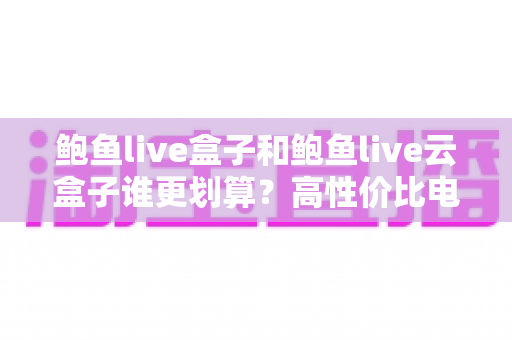 鲍鱼live盒子和鲍鱼live云盒子谁更划算？高性价比电视盒子选购深度指南