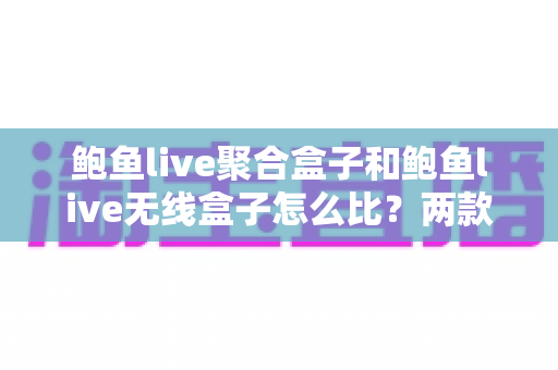 鲍鱼live聚合盒子和鲍鱼live无线盒子怎么比？两款热门直播盒子全维度对比与选购指南