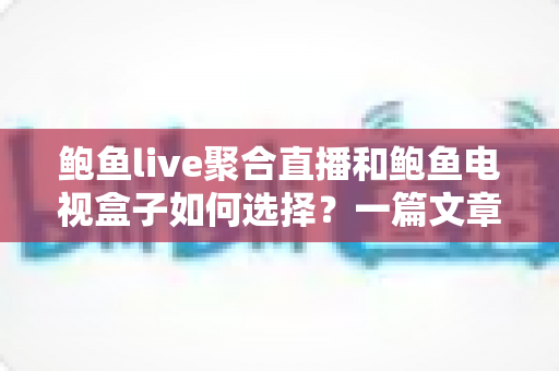 鲍鱼live聚合直播和鲍鱼电视盒子如何选择？一篇文章帮你彻底搞懂选购思路