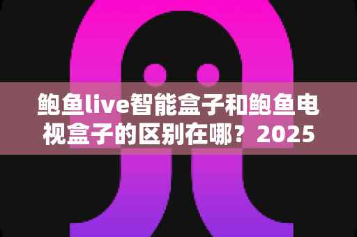 鲍鱼live智能盒子和鲍鱼电视盒子的区别在哪？2025最全对比评测与选购避坑指南