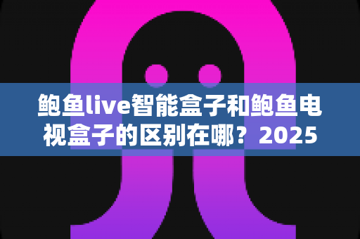 鲍鱼live智能盒子和鲍鱼电视盒子的区别在哪？2025最全对比评测与选购避坑指南