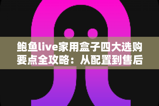 鲍鱼live家用盒子四大选购要点全攻略：从配置到售后，手把手教你挑对家用直播盒子