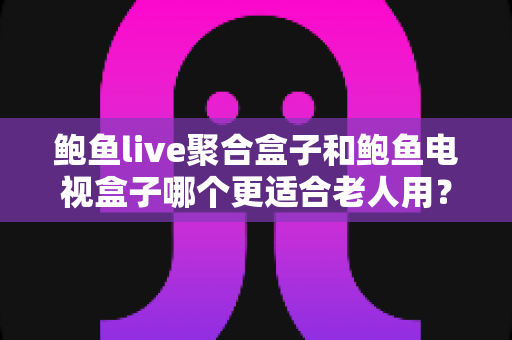 鲍鱼live聚合盒子和鲍鱼电视盒子哪个更适合老人用？2025最新适老化选购全攻略