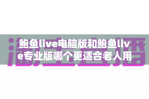 鲍鱼live电脑版和鲍鱼live专业版哪个更适合老人用?一份写给子女的实用选版指南 鲍鱼live电脑版和鲍鱼live专业版哪个更适合老人用?一份写给子女的实用选版指南