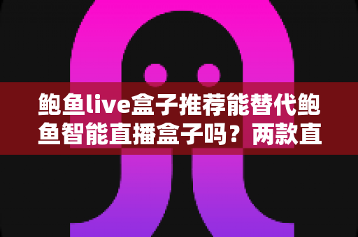 鲍鱼live盒子推荐能替代鲍鱼智能直播盒子吗？两款直播设备深度对比与选购全指南