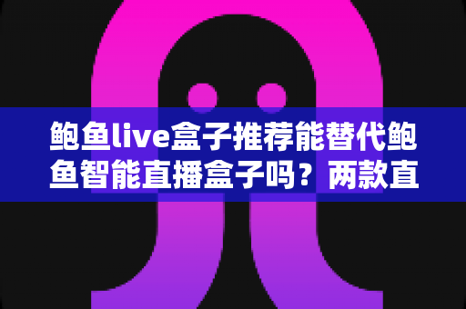 鲍鱼live盒子推荐能替代鲍鱼智能直播盒子吗？两款直播设备深度对比与选购全指南