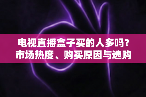电视直播盒子买的人多吗？市场热度、购买原因与选购指南全解析
