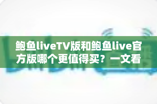 鲍鱼liveTV版和鲍鱼live官方版哪个更值得买?一文看懂差异,选对版本不花冤枉钱 鲍鱼liveTV版和鲍鱼live官方版哪个更值得买?一文看懂差异,选对版本不花冤枉钱