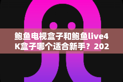 鲍鱼电视盒子和鲍鱼live4K盒子哪个适合新手?2025年新手选购避坑全攻略与上手指南 鲍鱼电视盒子和鲍鱼live4K盒子哪个适合新手?2025年新手选购避坑全攻略与上手指南