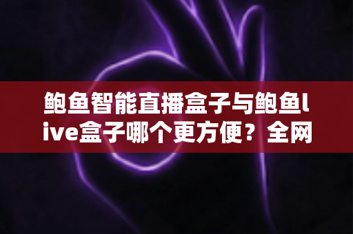 鲍鱼智能直播盒子与鲍鱼live盒子哪个更方便？全网深度横向评测，一文帮你锁定最省心的直播装备