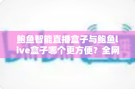 鲍鱼智能直播盒子与鲍鱼live盒子哪个更方便？全网深度横向评测，一文帮你锁定最省心的直播装备