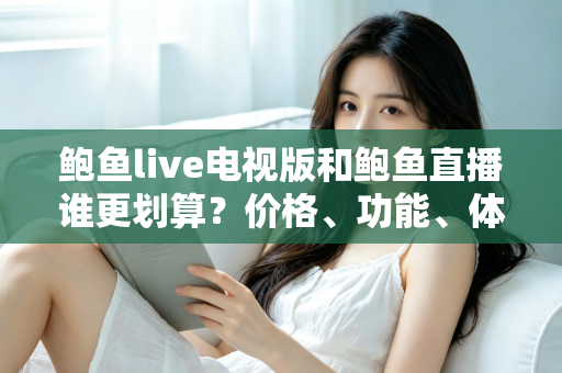 鲍鱼live电视版和鲍鱼直播谁更划算？价格、功能、体验三维深度解析，帮你把钱花在刀刃上