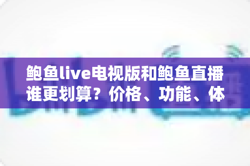 鲍鱼live电视版和鲍鱼直播谁更划算？价格、功能、体验三维深度解析，帮你把钱花在刀刃上