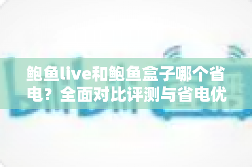 鲍鱼live和鲍鱼盒子哪个省电?全面对比评测与省电优化实用指南 鲍鱼live和鲍鱼盒子哪个省电?全面对比评测与省电优化实用指南