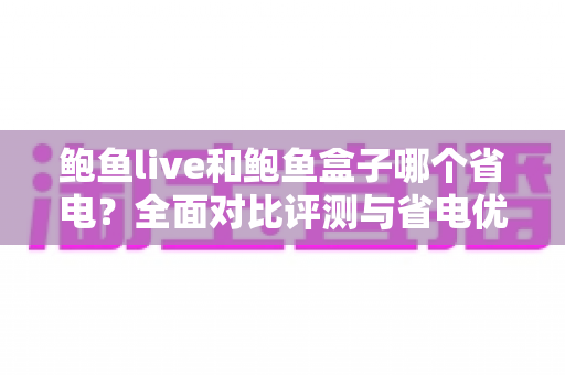 鲍鱼live和鲍鱼盒子哪个省电?全面对比评测与省电优化实用指南 鲍鱼live和鲍鱼盒子哪个省电?全面对比评测与省电优化实用指南