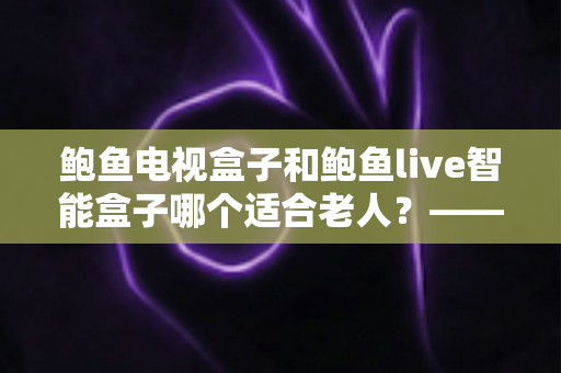 鲍鱼电视盒子和鲍鱼live智能盒子哪个适合老人?——子女必读的长辈电视盒子选购全攻略 鲍鱼电视盒子和鲍鱼live智能盒子哪个适合老人?——子女必读的长辈电视盒子选购全攻略