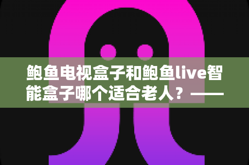 鲍鱼电视盒子和鲍鱼live智能盒子哪个适合老人?——子女必读的长辈电视盒子选购全攻略 鲍鱼电视盒子和鲍鱼live智能盒子哪个适合老人?——子女必读的长辈电视盒子选购全攻略