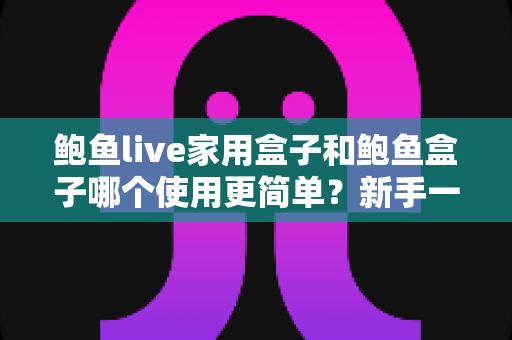 鲍鱼live家用盒子和鲍鱼盒子哪个使用更简单？新手一看就懂的上手难度全面对比与选购指南