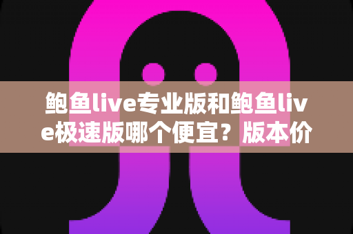 鲍鱼live专业版和鲍鱼live极速版哪个便宜？版本价格全面对比与省钱选购指南