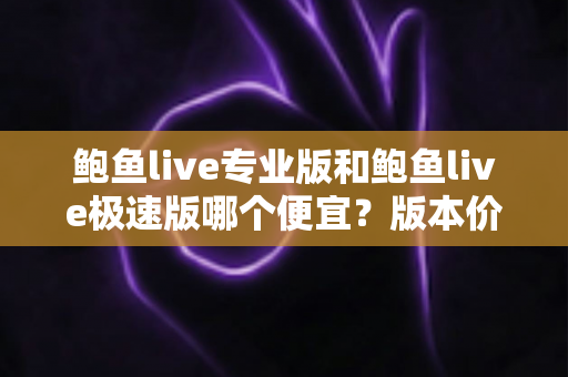 鲍鱼live专业版和鲍鱼live极速版哪个便宜？版本价格全面对比与省钱选购指南