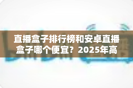 直播盒子排行榜和安卓直播盒子哪个便宜?2025年高性价比电视盒子选购指南与价格全解析 直播盒子排行榜和安卓直播盒子哪个便宜?2025年高性价比电视盒子选购指南与价格全解析