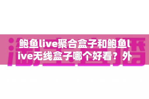 鲍鱼live聚合盒子和鲍鱼live无线盒子哪个好看?外观颜值与使用体验全面对比指南 鲍鱼live聚合盒子和鲍鱼live无线盒子哪个好看?外观颜值与使用体验全面对比指南