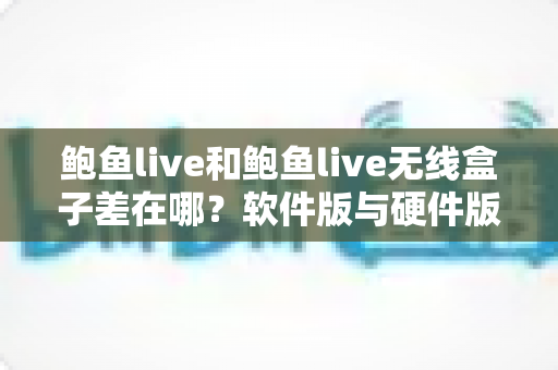 鲍鱼live和鲍鱼live无线盒子差在哪？软件版与硬件版全面对比，看完不再纠结怎么选