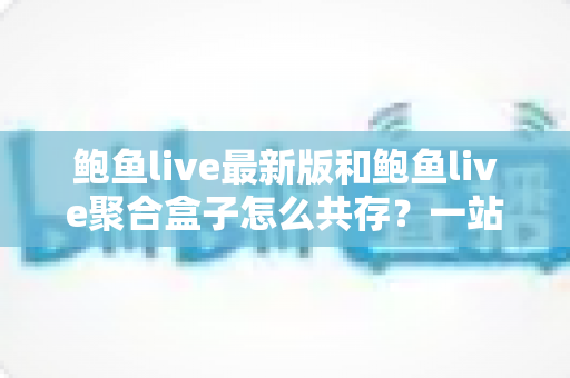 鲍鱼live最新版和鲍鱼live聚合盒子怎么共存？一站式安装与使用全攻略
