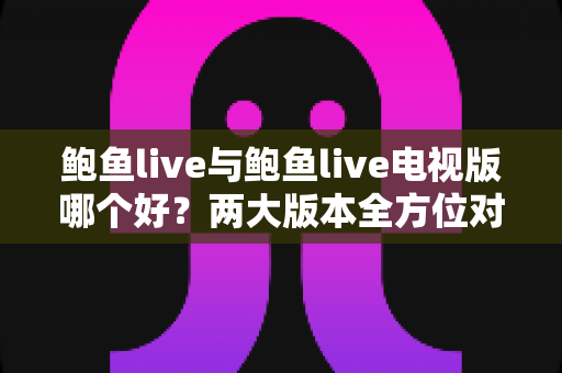 鲍鱼live与鲍鱼live电视版哪个好?两大版本全方位对比评测与选择指南 鲍鱼live与鲍鱼live电视版哪个好?两大版本全方位对比评测与选择指南