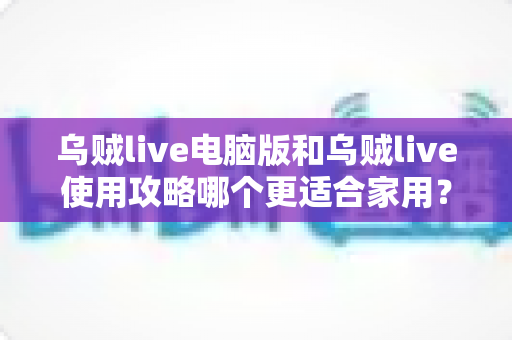 乌贼live电脑版和乌贼live使用攻略哪个更适合家用？家用场景全维度对比与实用选择指南