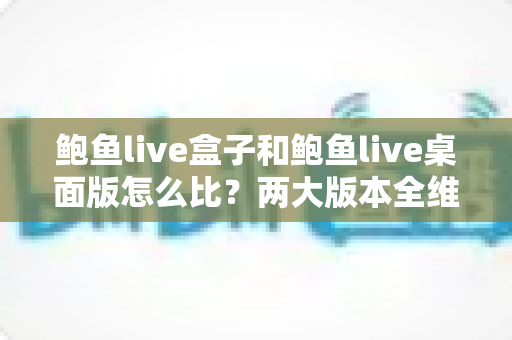 鲍鱼live盒子和鲍鱼live桌面版怎么比？两大版本全维度深度对比与选择指南
