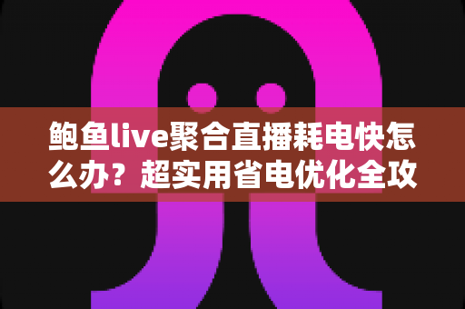 鲍鱼live聚合直播耗电快怎么办？超实用省电优化全攻略，让你畅快追播一整天不断电