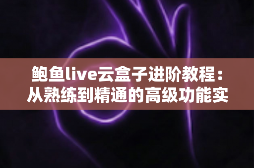 鲍鱼live云盒子进阶教程:从熟练到精通的高级功能实战指南 鲍鱼live云盒子进阶教程:从熟练到精通的高级功能实战指南