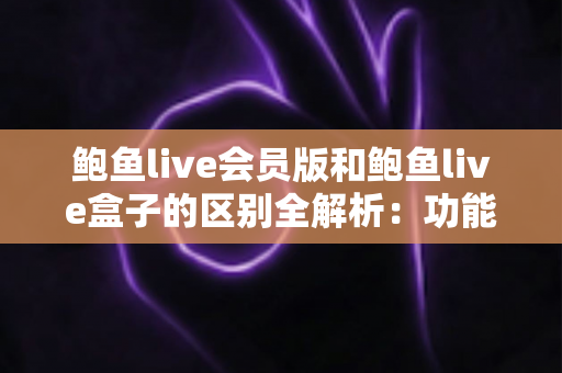 鲍鱼live会员版和鲍鱼live盒子的区别全解析：功能、收费与使用场景一站式深度对比指南