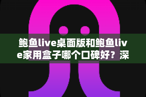 鲍鱼live桌面版和鲍鱼live家用盒子哪个口碑好？深度对比分析帮你选对不踩坑