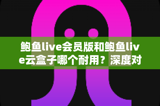 鲍鱼live会员版和鲍鱼live云盒子哪个耐用？深度对比与选购全指南