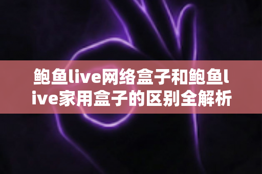 鲍鱼live网络盒子和鲍鱼live家用盒子的区别全解析：选购前必读的家庭娱乐设备指南