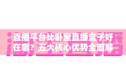 直播平台比卧室直播盒子好在哪？五大核心优势全面解析助你告别选择困难