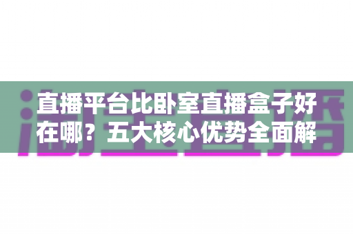直播平台比卧室直播盒子好在哪？五大核心优势全面解析助你告别选择困难